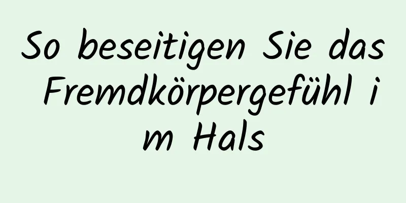So beseitigen Sie das Fremdkörpergefühl im Hals