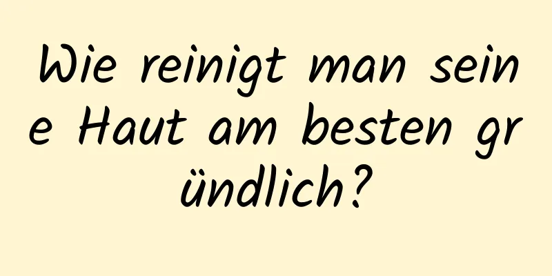 Wie reinigt man seine Haut am besten gründlich?