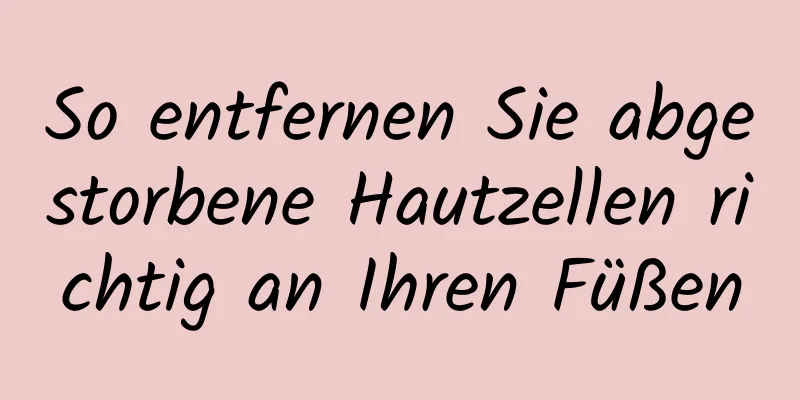 So entfernen Sie abgestorbene Hautzellen richtig an Ihren Füßen