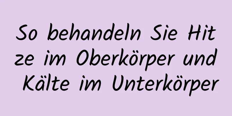 So behandeln Sie Hitze im Oberkörper und Kälte im Unterkörper
