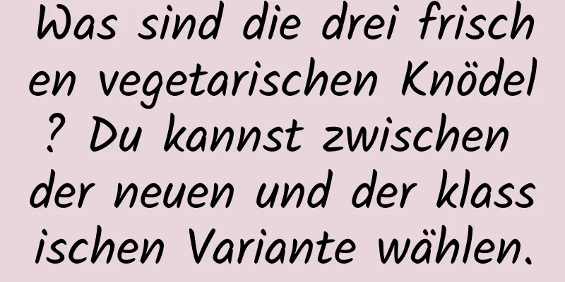 Was sind die drei frischen vegetarischen Knödel? Du kannst zwischen der neuen und der klassischen Variante wählen.