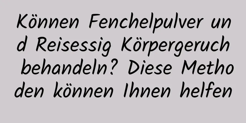 Können Fenchelpulver und Reisessig Körpergeruch behandeln? Diese Methoden können Ihnen helfen