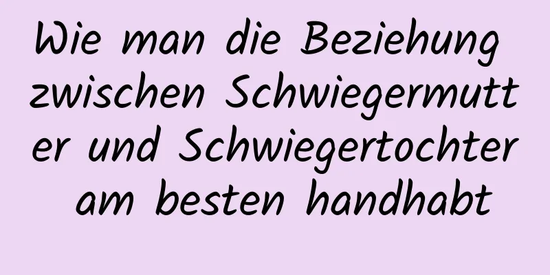 Wie man die Beziehung zwischen Schwiegermutter und Schwiegertochter am besten handhabt