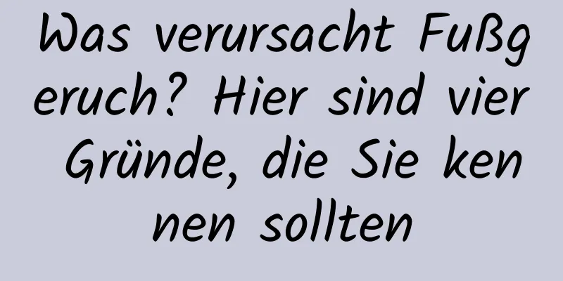 Was verursacht Fußgeruch? Hier sind vier Gründe, die Sie kennen sollten