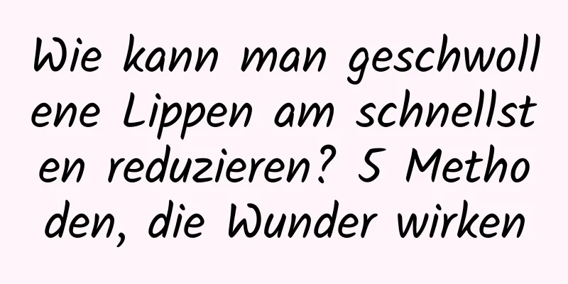 Wie kann man geschwollene Lippen am schnellsten reduzieren? 5 Methoden, die Wunder wirken