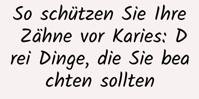 So schützen Sie Ihre Zähne vor Karies: Drei Dinge, die Sie beachten sollten