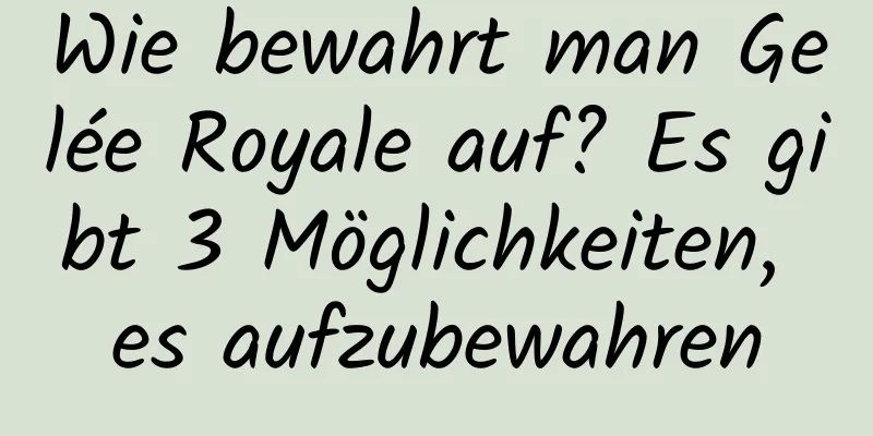 Wie bewahrt man Gelée Royale auf? Es gibt 3 Möglichkeiten, es aufzubewahren