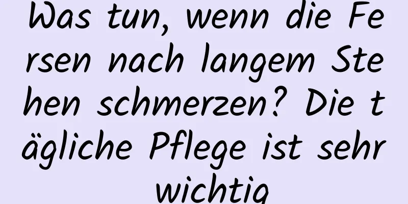 Was tun, wenn die Fersen nach langem Stehen schmerzen? Die tägliche Pflege ist sehr wichtig