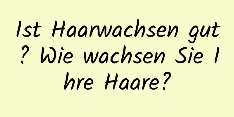 Ist Haarwachsen gut? Wie wachsen Sie Ihre Haare?