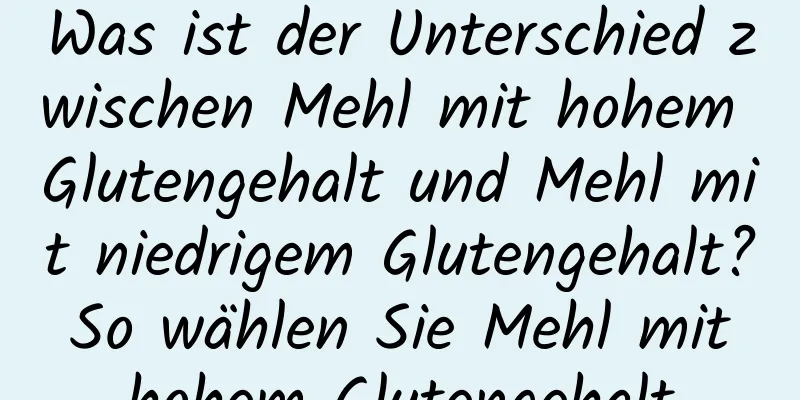 Was ist der Unterschied zwischen Mehl mit hohem Glutengehalt und Mehl mit niedrigem Glutengehalt? So wählen Sie Mehl mit hohem Glutengehalt