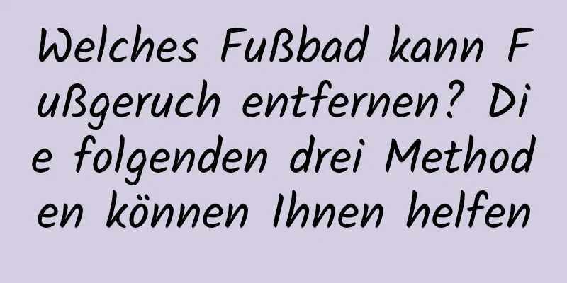 Welches Fußbad kann Fußgeruch entfernen? Die folgenden drei Methoden können Ihnen helfen