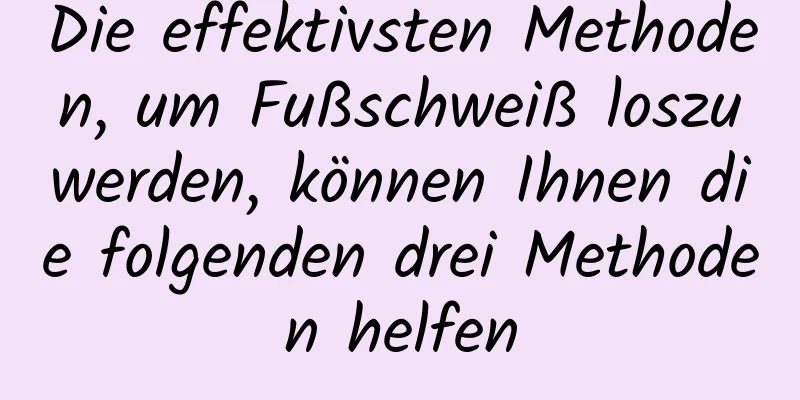 Die effektivsten Methoden, um Fußschweiß loszuwerden, können Ihnen die folgenden drei Methoden helfen
