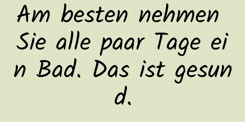 Am besten nehmen Sie alle paar Tage ein Bad. Das ist gesund.