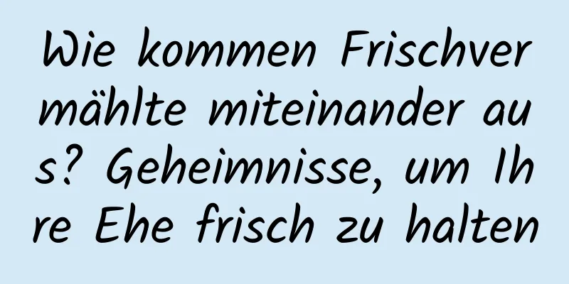 Wie kommen Frischvermählte miteinander aus? Geheimnisse, um Ihre Ehe frisch zu halten