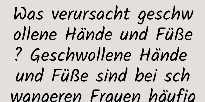 Was verursacht geschwollene Hände und Füße? Geschwollene Hände und Füße sind bei schwangeren Frauen häufig