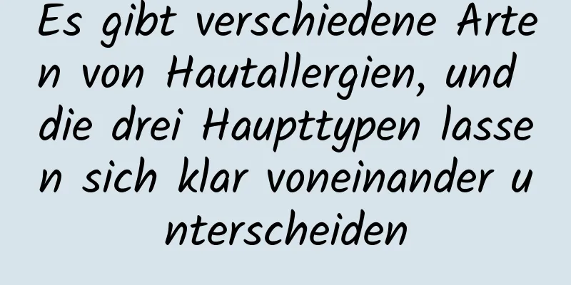Es gibt verschiedene Arten von Hautallergien, und die drei Haupttypen lassen sich klar voneinander unterscheiden
