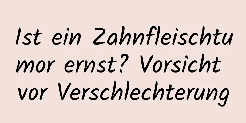 Ist ein Zahnfleischtumor ernst? Vorsicht vor Verschlechterung