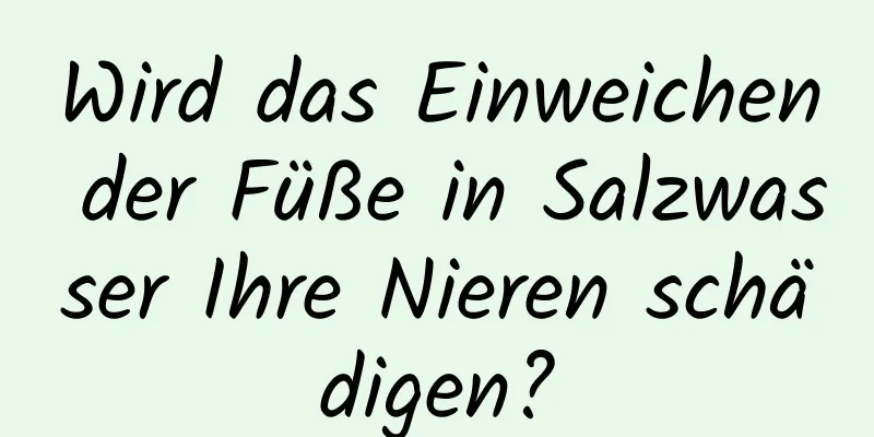 Wird das Einweichen der Füße in Salzwasser Ihre Nieren schädigen?
