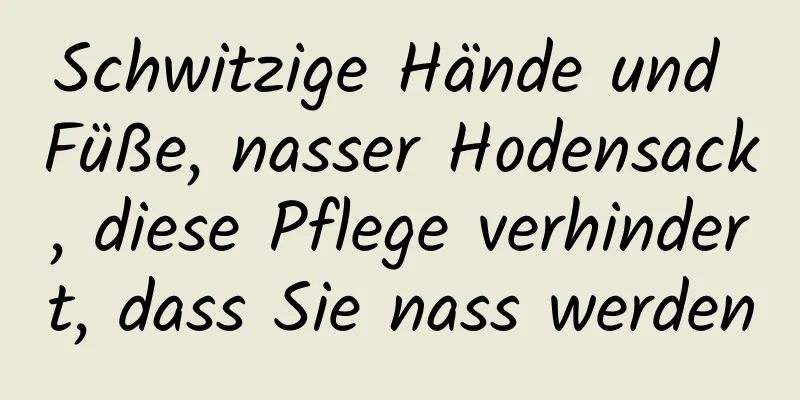 Schwitzige Hände und Füße, nasser Hodensack, diese Pflege verhindert, dass Sie nass werden