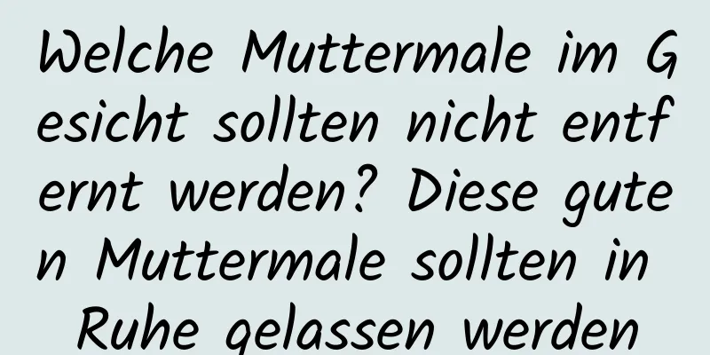 Welche Muttermale im Gesicht sollten nicht entfernt werden? Diese guten Muttermale sollten in Ruhe gelassen werden