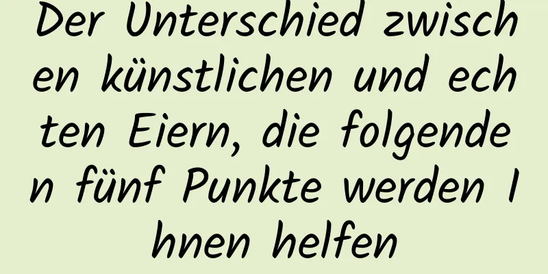 Der Unterschied zwischen künstlichen und echten Eiern, die folgenden fünf Punkte werden Ihnen helfen