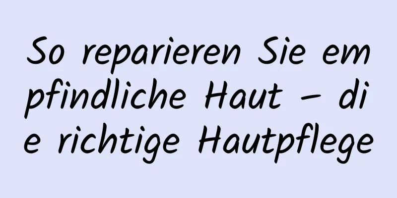 So reparieren Sie empfindliche Haut – die richtige Hautpflege