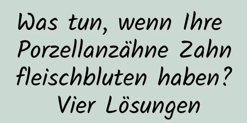 Was tun, wenn Ihre Porzellanzähne Zahnfleischbluten haben? Vier Lösungen