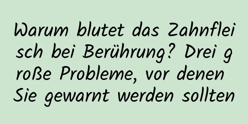 Warum blutet das Zahnfleisch bei Berührung? Drei große Probleme, vor denen Sie gewarnt werden sollten