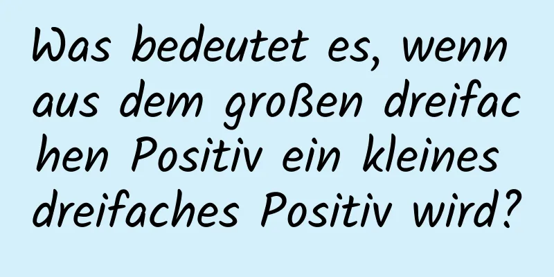 Was bedeutet es, wenn aus dem großen dreifachen Positiv ein kleines dreifaches Positiv wird?