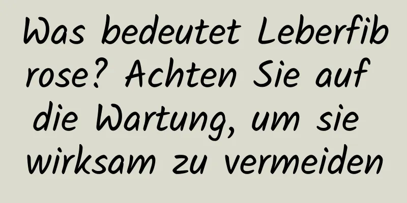 Was bedeutet Leberfibrose? Achten Sie auf die Wartung, um sie wirksam zu vermeiden