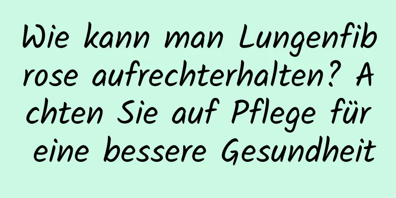Wie kann man Lungenfibrose aufrechterhalten? Achten Sie auf Pflege für eine bessere Gesundheit