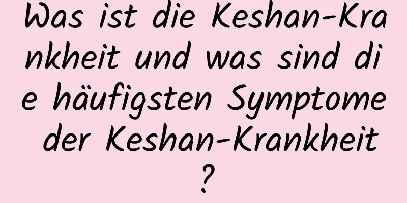 Was ist die Keshan-Krankheit und was sind die häufigsten Symptome der Keshan-Krankheit?
