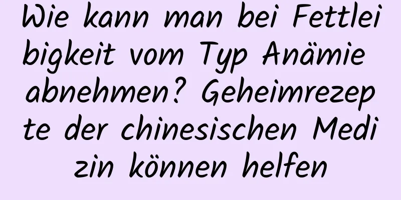 Wie kann man bei Fettleibigkeit vom Typ Anämie abnehmen? Geheimrezepte der chinesischen Medizin können helfen