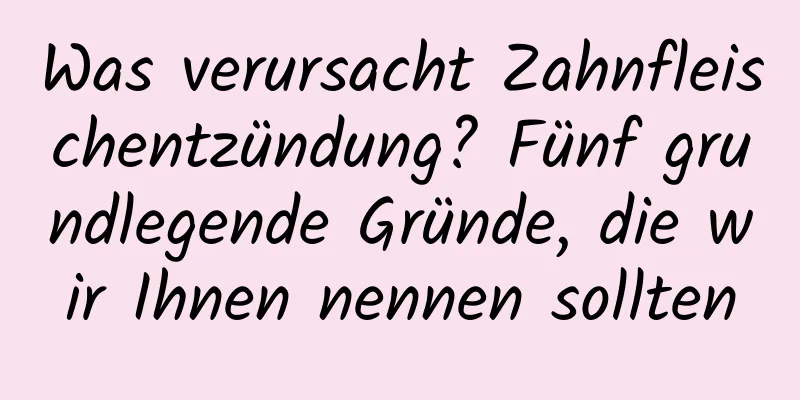 Was verursacht Zahnfleischentzündung? Fünf grundlegende Gründe, die wir Ihnen nennen sollten