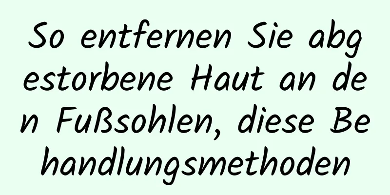 So entfernen Sie abgestorbene Haut an den Fußsohlen, diese Behandlungsmethoden