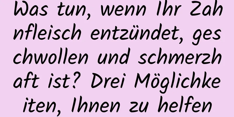 Was tun, wenn Ihr Zahnfleisch entzündet, geschwollen und schmerzhaft ist? Drei Möglichkeiten, Ihnen zu helfen
