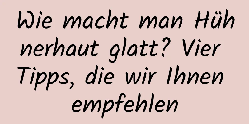 Wie macht man Hühnerhaut glatt? Vier Tipps, die wir Ihnen empfehlen