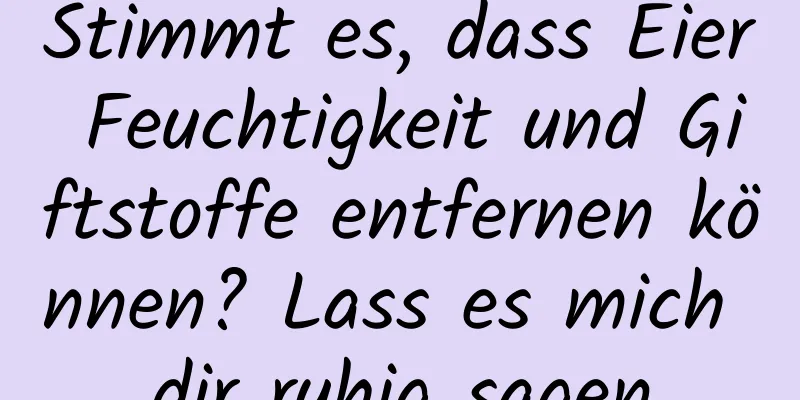 Stimmt es, dass Eier Feuchtigkeit und Giftstoffe entfernen können? Lass es mich dir ruhig sagen