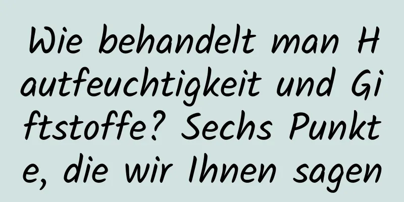 Wie behandelt man Hautfeuchtigkeit und Giftstoffe? Sechs Punkte, die wir Ihnen sagen