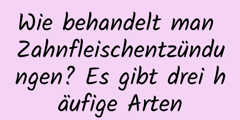 Wie behandelt man Zahnfleischentzündungen? Es gibt drei häufige Arten