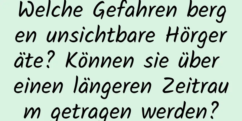 Welche Gefahren bergen unsichtbare Hörgeräte? Können sie über einen längeren Zeitraum getragen werden?