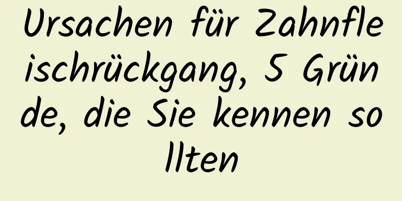 Ursachen für Zahnfleischrückgang, 5 Gründe, die Sie kennen sollten