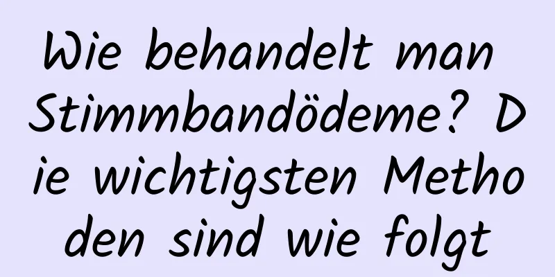 Wie behandelt man Stimmbandödeme? Die wichtigsten Methoden sind wie folgt