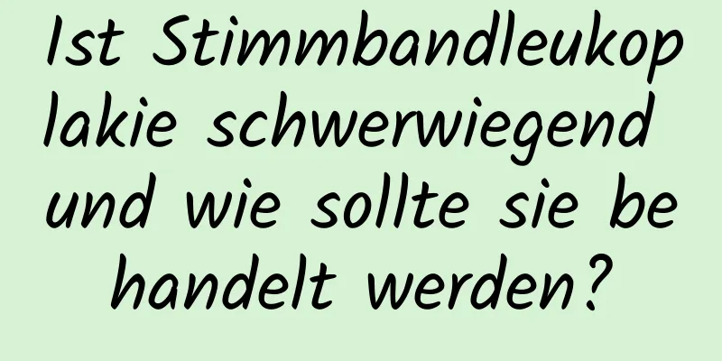 Ist Stimmbandleukoplakie schwerwiegend und wie sollte sie behandelt werden?