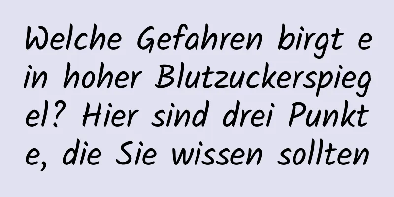 Welche Gefahren birgt ein hoher Blutzuckerspiegel? Hier sind drei Punkte, die Sie wissen sollten