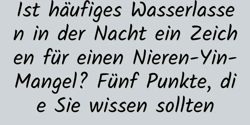 Ist häufiges Wasserlassen in der Nacht ein Zeichen für einen Nieren-Yin-Mangel? Fünf Punkte, die Sie wissen sollten
