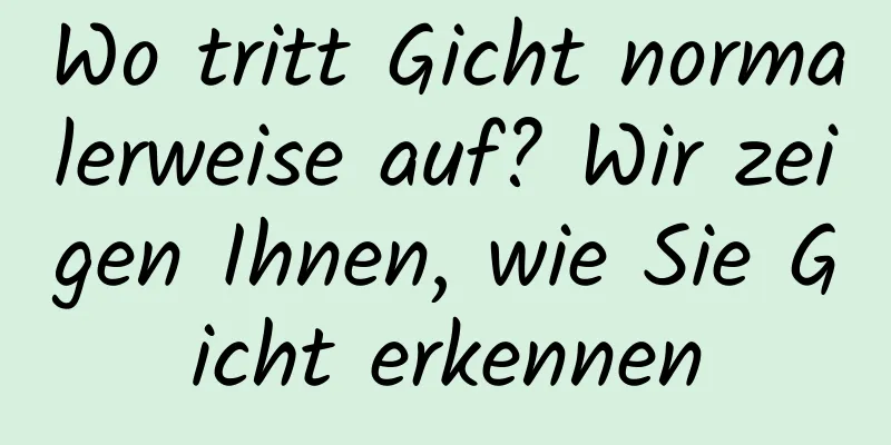 Wo tritt Gicht normalerweise auf? Wir zeigen Ihnen, wie Sie Gicht erkennen
