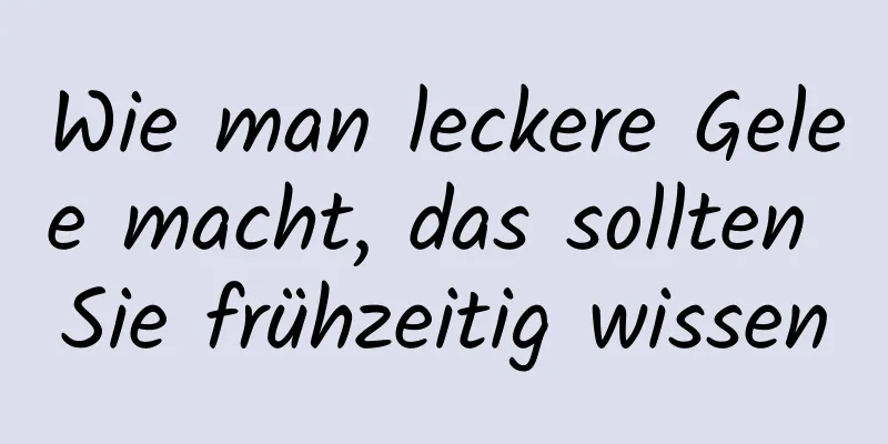 Wie man leckere Gelee macht, das sollten Sie frühzeitig wissen