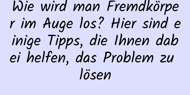 Wie wird man Fremdkörper im Auge los? Hier sind einige Tipps, die Ihnen dabei helfen, das Problem zu lösen