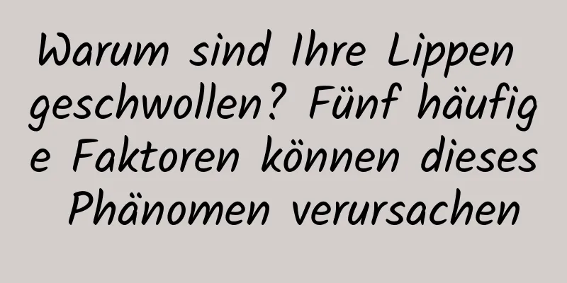 Warum sind Ihre Lippen geschwollen? Fünf häufige Faktoren können dieses Phänomen verursachen